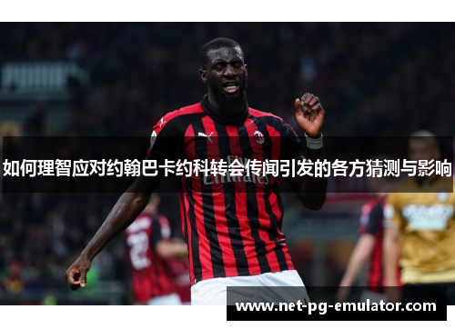 如何理智应对约翰巴卡约科转会传闻引发的各方猜测与影响
