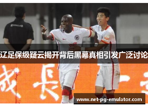 辽足保级疑云揭开背后黑幕真相引发广泛讨论 辽足保级疑云揭开背后黑幕真相引发广泛讨论