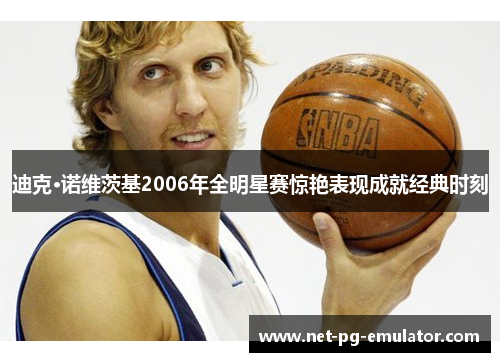 迪克·诺维茨基2006年全明星赛惊艳表现成就经典时刻