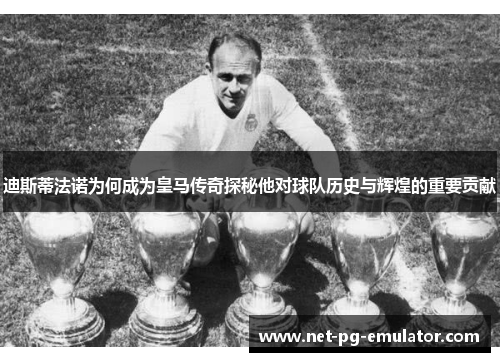 迪斯蒂法诺为何成为皇马传奇探秘他对球队历史与辉煌的重要贡献