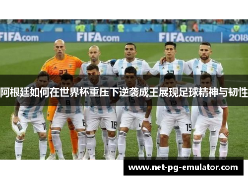 阿根廷如何在世界杯重压下逆袭成王展现足球精神与韧性