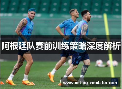 阿根廷队赛前训练策略深度解析