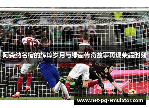 阿森纳名宿的辉煌岁月与绿茵传奇故事再现荣耀时刻