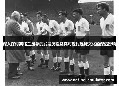 深入探讨英格兰足总的发展历程及其对现代足球文化的深远影响