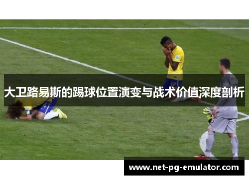 大卫路易斯的踢球位置演变与战术价值深度剖析