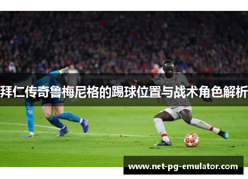 拜仁传奇鲁梅尼格的踢球位置与战术角色解析 拜仁传奇鲁梅尼格的踢球位置与战术角色解析