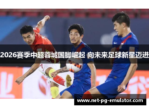 2026赛季中超蓉城国脚崛起 向未来足球新星迈进 2026赛季中超蓉城国脚崛起 向未来足球新星迈进