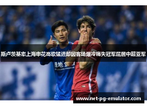 斯卢茨基率上海申花高歌猛进却因客场爆冷痛失冠军屈居中超亚军