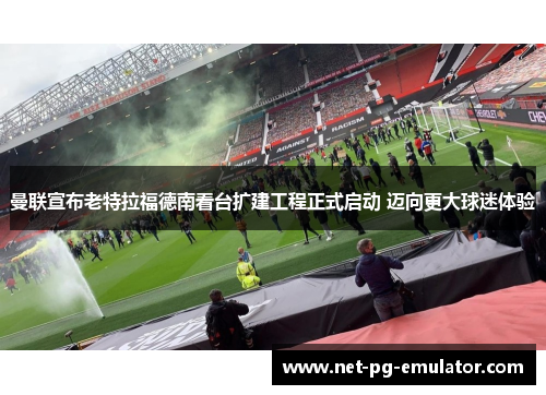 曼联宣布老特拉福德南看台扩建工程正式启动 迈向更大球迷体验