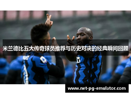 米兰德比五大传奇球员推荐与历史对决的经典瞬间回顾