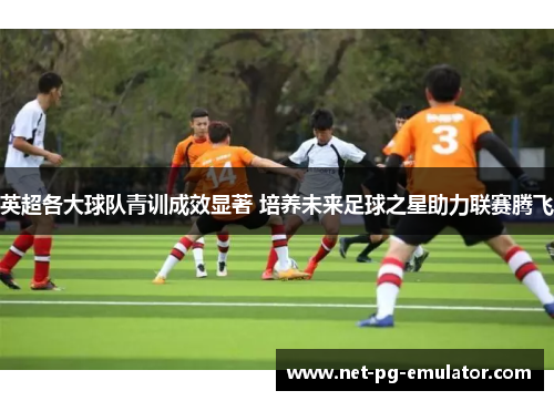 英超各大球队青训成效显著 培养未来足球之星助力联赛腾飞