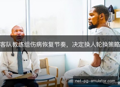 客队教练组伤病恢复节奏,决定换人轮换策略 客队教练组伤病恢复节奏,决定换人轮换策略